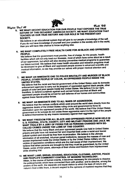 Right Dut M1 fl Fuui 05 s ’WE WANT DECENT EDUCATION FOR OUR PEOPLE THAT EXPOSES THE TRUE RS OF 17415 DECAGENT AMERICAN SOCIETY. WE WANT EDUCATION THAT N REs U OUR TRUE HISTORY AND OUR ROLE IN THE PRESENT-OAY ‘SOCIETY. o bebewe n an educational ysiem hatwil giv 10 our pecple a knowledge o the se. e ot have KTowladge o yoursel and you: posin he socey and i he wokd, ot you i ave e chance ta know snythig . 6. WE WANT COMPLETELY FREE HEALTH CARE FOR AlBLACK AND OPPRESSED PEOPLE. P bee that e govermment must provide, e of chare, o e pacpl, heslth e e weic i o cnly et oo ihesses, mostof WHch have come about a8 8 resull e e ion, o whichwil a0 Gevelop revertie medical programs o Quararioe ol e beeve hat mass health educaton and research progras st o v v o Black 80d oppressed peope access o advanced scentic and D oimatan, 5w M PIoVdS out Selves wih proper medical aenton snd 7. WE WANT AN MMEDIATE END TO POLICE BRUTALITY AND MURDER OF BLACK I SPE, OTWER PEOPLE OF COLOR, All OPPRESSED PEOPLE INSIDE THE. UNITED STATES. e et e aca and tascst govermant of the Unked Siatas ses ks domestc e omant sgencis 1o cary ot 5 prograim ofoppresson against back pecple, et s o e and poo pecye nsideth Uniad Sats. We baev 1 r i B etand sureees agains! such armed orces and hat all Block e poopl shoukd b ared o soll efena ofcur homes and communties Gt et fascitpolce orces. e PEDERAL, STATE, COUNTY, CITY AND MILITARY PRISONS AND JAILS. WE \UANT TRIALS BY A JURY OF PEERS FOR All PERSONS CHARGED WITH $0- ’CALLED CRIMES UNDER THE LAWS OF THIS COUNTRY. kv iha e many Black 3 poo oppressed pecple row held in Unied Sttes ol v o4 rocived {a and il sk undor 3 racitand fascist Bt aysim and shoukd b roefrom ncarcaation. We beleve s e utimats st of il wteiched. inhuran panalinsiuors because th masses of nen and e enisoncs msie ihe Unied Staes o by he Unied Staies miltary 0 e e e f ok poars. stomeys of ek choice and reedom o imprsonment e suaiing vl AN PEQPLE’S COMMUNITY CONTROL OF MODERN- A e e couro ofhuman everta, & bocomes necessary o one peope [0 JSscie o whch ave conheced them with anohs, snd 0 ssume, among he D v aa. i separate and SqUal Saon 1o whch the lows of ntur and Bt o e then. & dacent respec 10 the apions of markind fequires hat hey 10. WE WANT LAND, BREAD, HOUSING, EDUCATION, CLOTHING, JUSTICE, PEACE TECHNOLOGY. 3